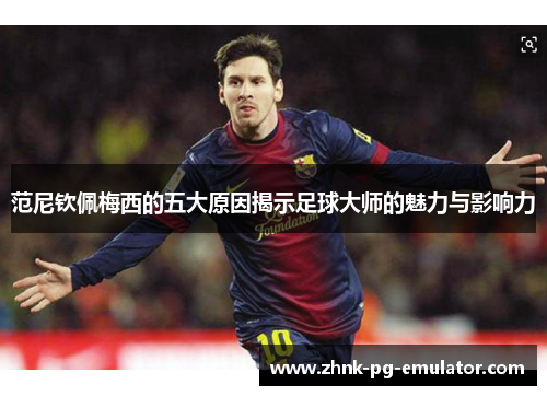 范尼钦佩梅西的五大原因揭示足球大师的魅力与影响力 范尼钦佩梅西的五大原因揭示足球大师的魅力与影响力