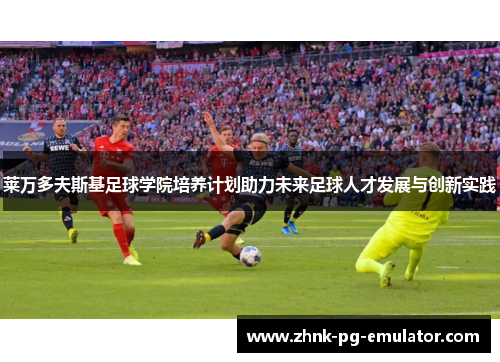 莱万多夫斯基足球学院培养计划助力未来足球人才发展与创新实践 莱万多夫斯基足球学院培养计划助力未来足球人才发展与创新实践