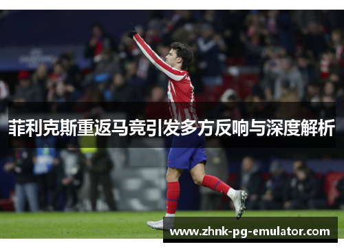 菲利克斯重返马竞引发多方反响与深度解析 菲利克斯重返马竞引发多方反响与深度解析