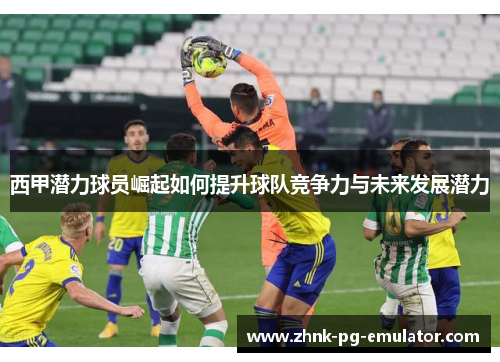 西甲潜力球员崛起如何提升球队竞争力与未来发展潜力 西甲潜力球员崛起如何提升球队竞争力与未来发展潜力
