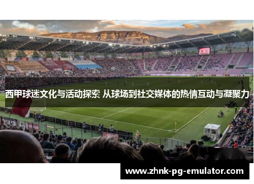 西甲球迷文化与活动探索 从球场到社交媒体的热情互动与凝聚力