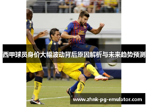 西甲球员身价大幅波动背后原因解析与未来趋势预测 西甲球员身价大幅波动背后原因解析与未来趋势预测