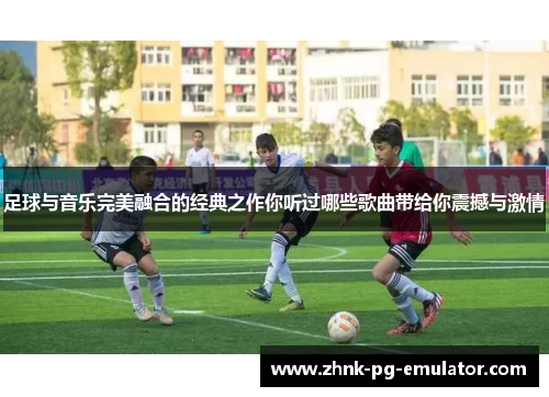足球与音乐完美融合的经典之作你听过哪些歌曲带给你震撼与激情 足球与音乐完美融合的经典之作你听过哪些歌曲带给你震撼与激情