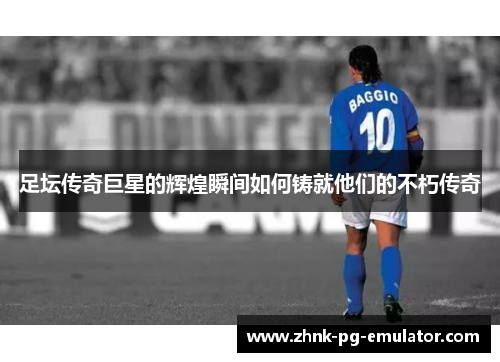 足坛传奇巨星的辉煌瞬间如何铸就他们的不朽传奇
