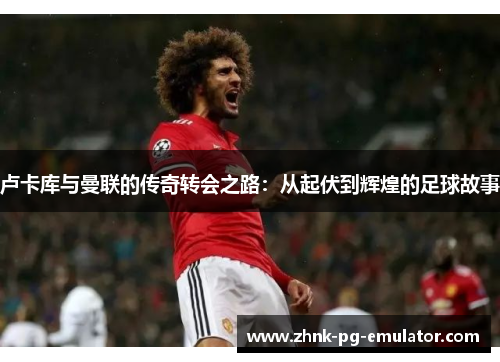 卢卡库与曼联的传奇转会之路:从起伏到辉煌的足球故事 卢卡库与曼联的传奇转会之路:从起伏到辉煌的足球故事