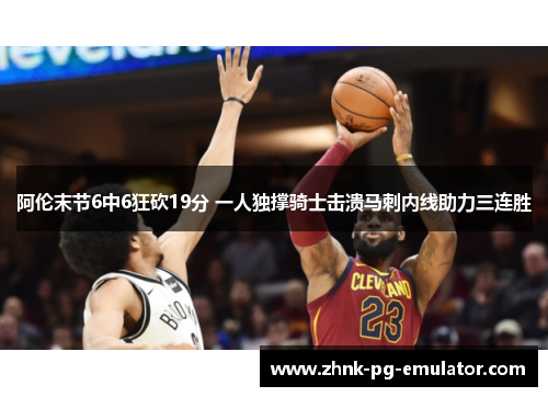 阿伦末节6中6狂砍19分 一人独撑骑士击溃马刺内线助力三连胜