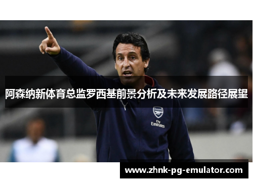 阿森纳新体育总监罗西基前景分析及未来发展路径展望