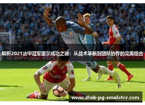 解析2021法甲冠军里尔成功之谜:从战术革新到团队协作的完美结合 解析2021法甲冠军里尔成功之谜:从战术革新到团队协作的完美结合