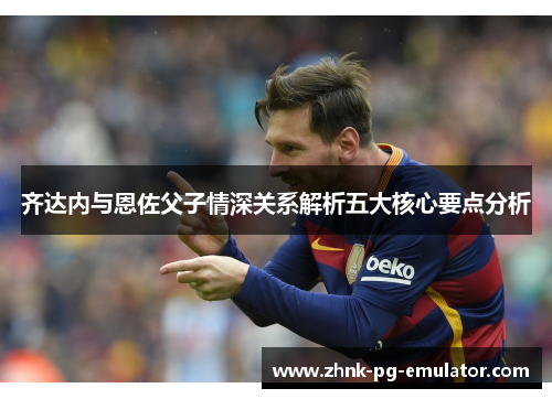 齐达内与恩佐父子情深关系解析五大核心要点分析