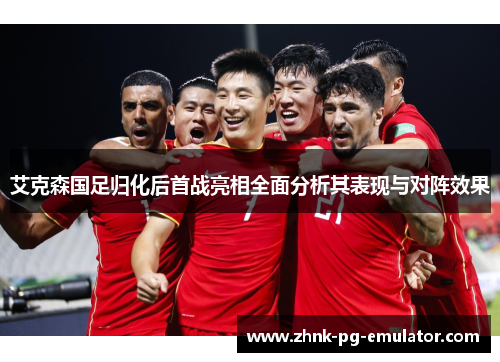 艾克森国足归化后首战亮相全面分析其表现与对阵效果