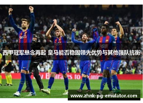 西甲冠军悬念再起 皇马能否稳固领先优势与其他强队抗衡