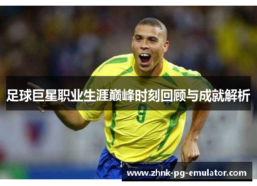 足球巨星职业生涯巅峰时刻回顾与成就解析