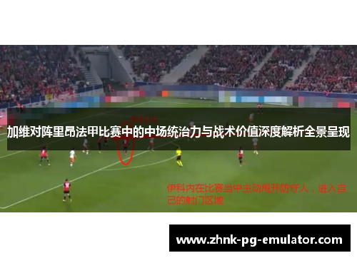 加维对阵里昂法甲比赛中的中场统治力与战术价值深度解析全景呈现