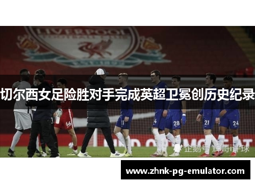切尔西女足险胜对手完成英超卫冕创历史纪录 切尔西女足险胜对手完成英超卫冕创历史纪录