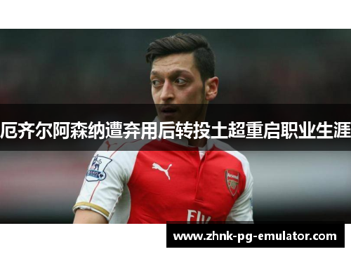 厄齐尔阿森纳遭弃用后转投土超重启职业生涯 厄齐尔阿森纳遭弃用后转投土超重启职业生涯
