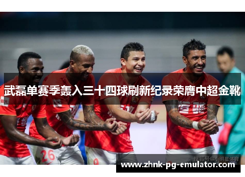 武磊单赛季轰入三十四球刷新纪录荣膺中超金靴