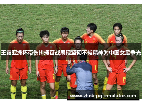王霜亚洲杯带伤拼搏奋战展现坚韧不拔精神为中国女足争光 王霜亚洲杯带伤拼搏奋战展现坚韧不拔精神为中国女足争光