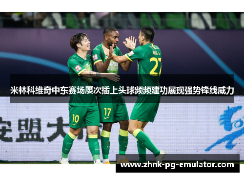米林科维奇中东赛场屡次插上头球频频建功展现强势锋线威力 米林科维奇中东赛场屡次插上头球频频建功展现强势锋线威力
