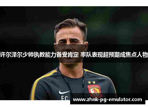 许尔泽尔少帅执教能力备受肯定 率队表现超预期成焦点人物 许尔泽尔少帅执教能力备受肯定 率队表现超预期成焦点人物