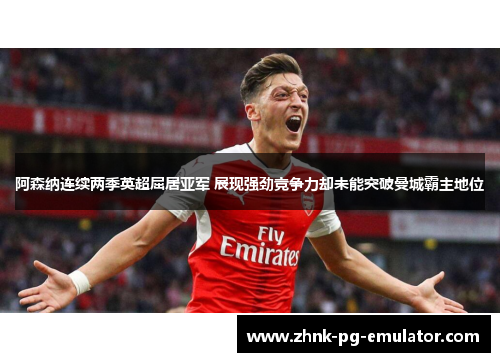 阿森纳连续两季英超屈居亚军 展现强劲竞争力却未能突破曼城霸主地位
