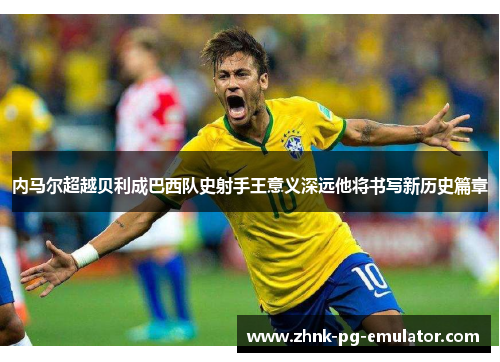 内马尔超越贝利成巴西队史射手王意义深远他将书写新历史篇章