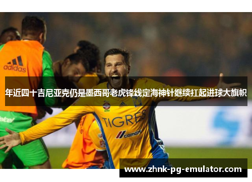 年近四十吉尼亚克仍是墨西哥老虎锋线定海神针继续扛起进球大旗帜