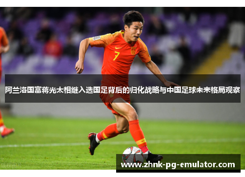 阿兰洛国富蒋光太相继入选国足背后的归化战略与中国足球未来格局观察 阿兰洛国富蒋光太相继入选国足背后的归化战略与中国足球未来格局观察