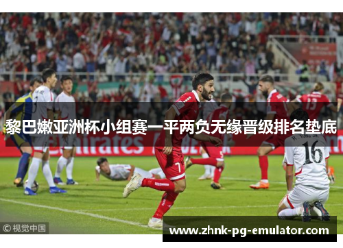 黎巴嫩亚洲杯小组赛一平两负无缘晋级排名垫底