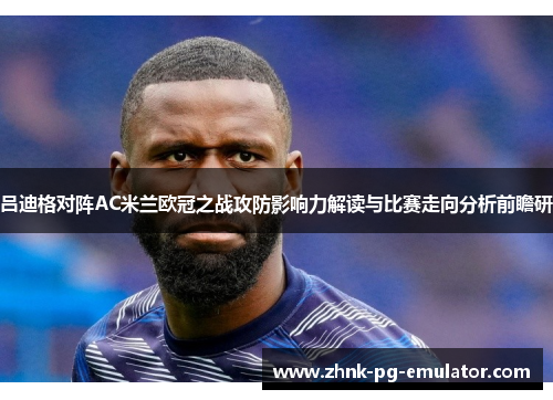 吕迪格对阵AC米兰欧冠之战攻防影响力解读与比赛走向分析前瞻研 吕迪格对阵AC米兰欧冠之战攻防影响力解读与比赛走向分析前瞻研
