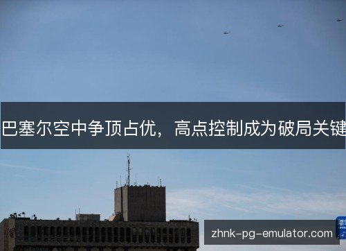 巴塞尔空中争顶占优,高点控制成为破局关键 巴塞尔空中争顶占优,高点控制成为破局关键